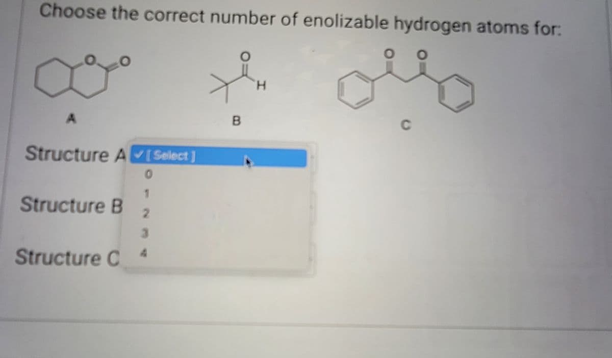 Choose the correct number of enolizable hydrogen atoms for:
Structure A
[Select]
0
1
2
3
Structure C A
Structure B
B
H
C