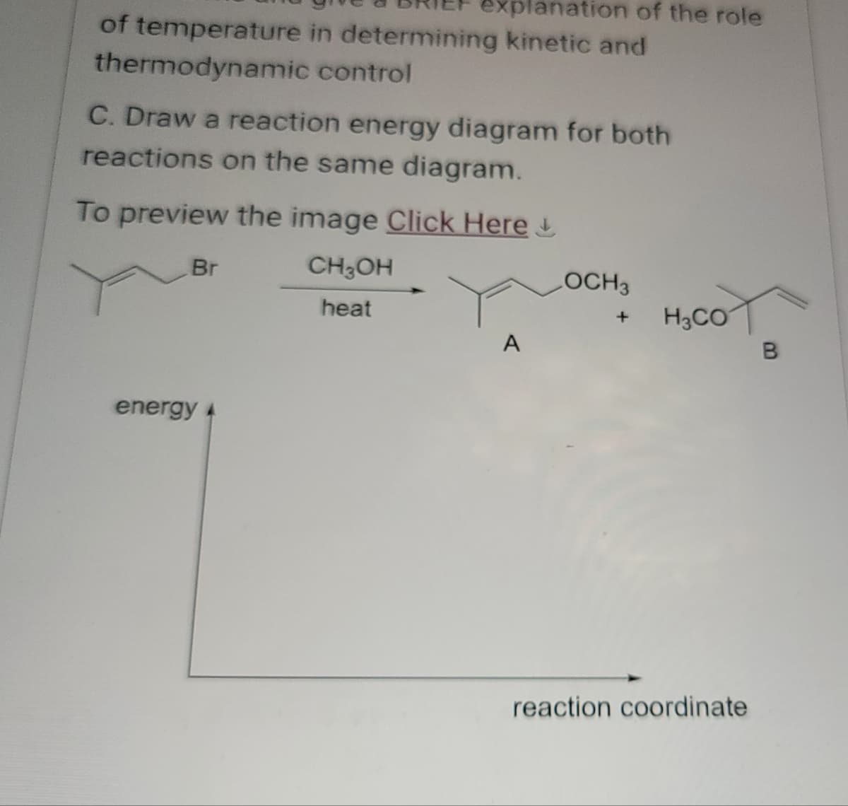 explanation of the role
of temperature in determining kinetic and
thermodynamic control
C. Draw a reaction energy diagram for both
reactions on the same diagram.
To preview the image Click Here +
energy
Br
CH3OH
LOCH3
heat
+
H3CO
A
B
reaction coordinate