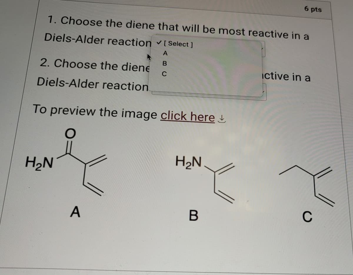 6 pts
1. Choose the diene that will be most reactive in a
Diels-Alder reaction v [ Select ]
2. Choose the diene
Diels-Alder reaction
A
B
C
To preview the image click here
ctive in a
H₂N
H₂N
A
B
گلم