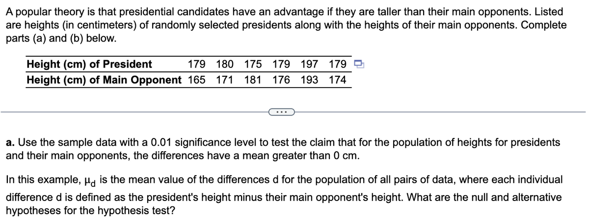 A popular theory is that presidential candidates have an advantage if they are taller than their main opponents. Listed
are heights (in centimeters) of randomly selected presidents along with the heights of their main opponents. Complete
parts (a) and (b) below.
Height (cm) of President
179 180 175 179 197 179
Height (cm) of Main Opponent 165 171 181 176 193 174
...
a. Use the sample data with a 0.01 significance level to test the claim that for the population of heights for presidents
and their main opponents, the differences have a mean greater than 0 cm.
In this example, μd is the mean value of the differences d for the population of all pairs of data, where each individual
difference d is defined as the president's height minus their main opponent's height. What are the null and alternative
hypotheses for the hypothesis test?