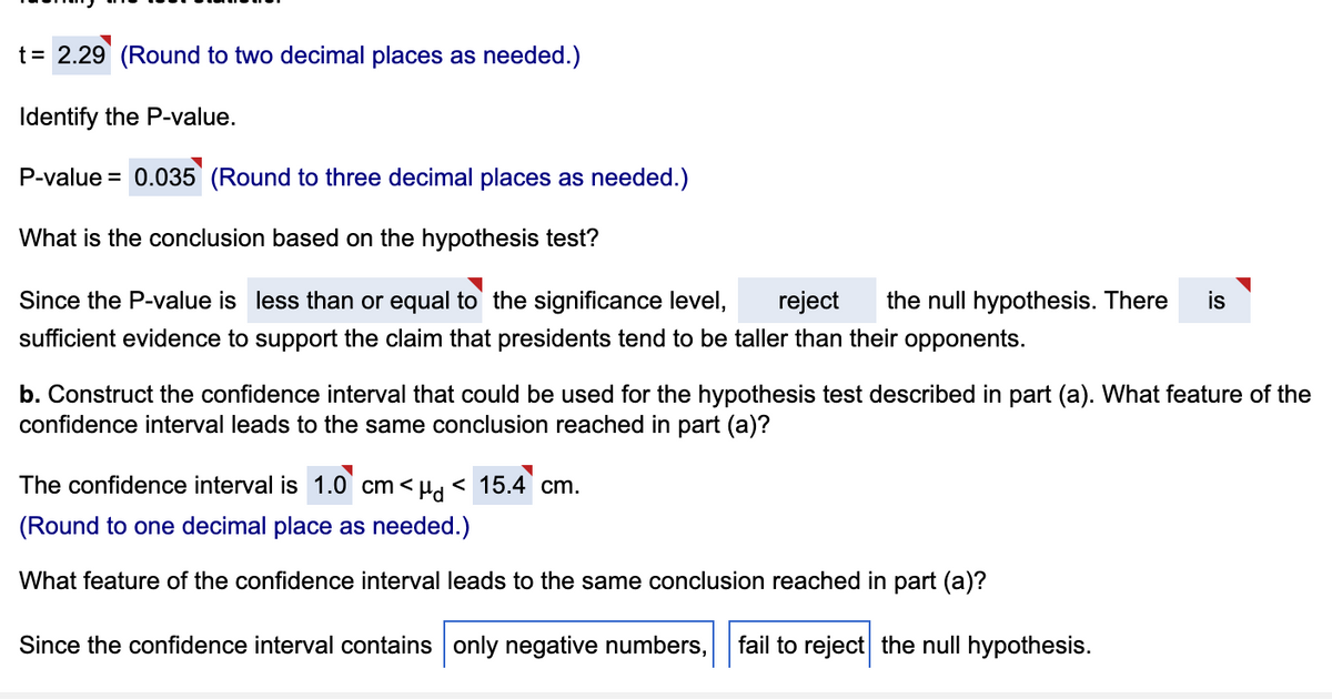t = 2.29 (Round to two decimal places as needed.)
Identify the P-value.
P-value = 0.035 (Round to three decimal places as needed.)
What is the conclusion based on the hypothesis test?
Since the P-value is less than or equal to the significance level,
reject the null hypothesis. There is
sufficient evidence to support the claim that presidents tend to be taller than their opponents.
b. Construct the confidence interval that could be used for the hypothesis test described in part (a). What feature of the
confidence interval leads to the same conclusion reached in part (a)?
The confidence interval is 1.0 cm < <μd <15.4 cm.
(Round to one decimal place as needed.)
What feature of the confidence interval leads to the same conclusion reached in part (a)?
Since the confidence interval contains only negative numbers, fail to reject the null hypothesis.