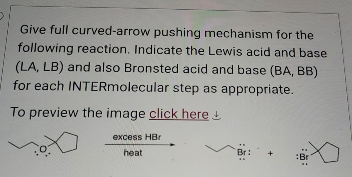 Give full curved-arrow pushing mechanism for the
following reaction. Indicate the Lewis acid and base
(LA, LB) and also Bronsted acid and base (BA, BB)
for each INTERmolecular step as appropriate.
To preview the image click here
excess HBr
heat
Br
:Br