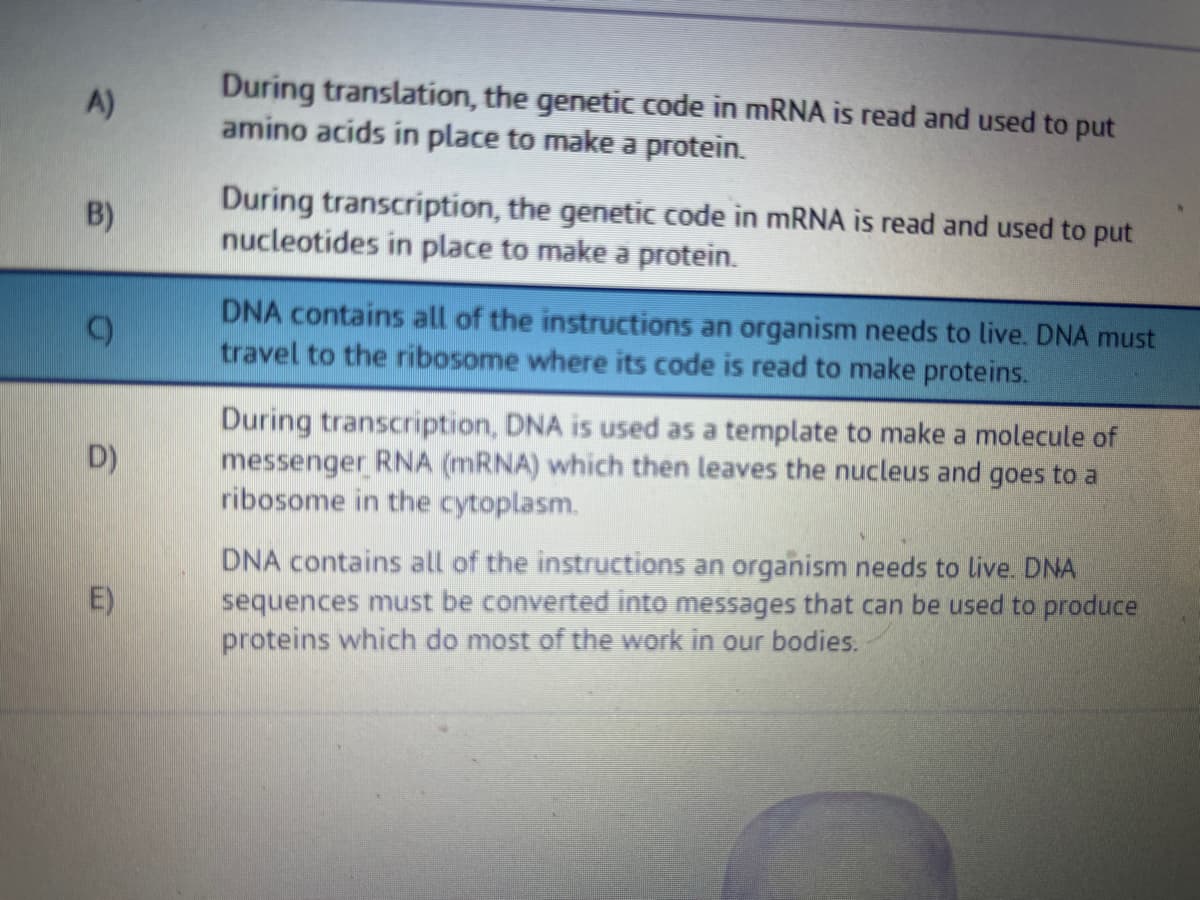 A)
B)
D
D)
E)
During translation, the genetic code in mRNA is read and used to put
amino acids in place to make a protein.
During transcription, the genetic code in mRNA is read and used to put
nucleotides in place to make a protein.
DNA contains all of the instructions an organism needs to live. DNA must
travel to the ribosome where its code is read to make proteins.
During transcription, DNA is used as a template to make a molecule of
messenger RNA (mRNA) which then leaves the nucleus and goes to a
ribosome in the cytoplasm.
DNA contains all of the instructions an organism needs to live. DNA
sequences must be converted into messages that can be used to produce
proteins which do most of the work in our bodies.