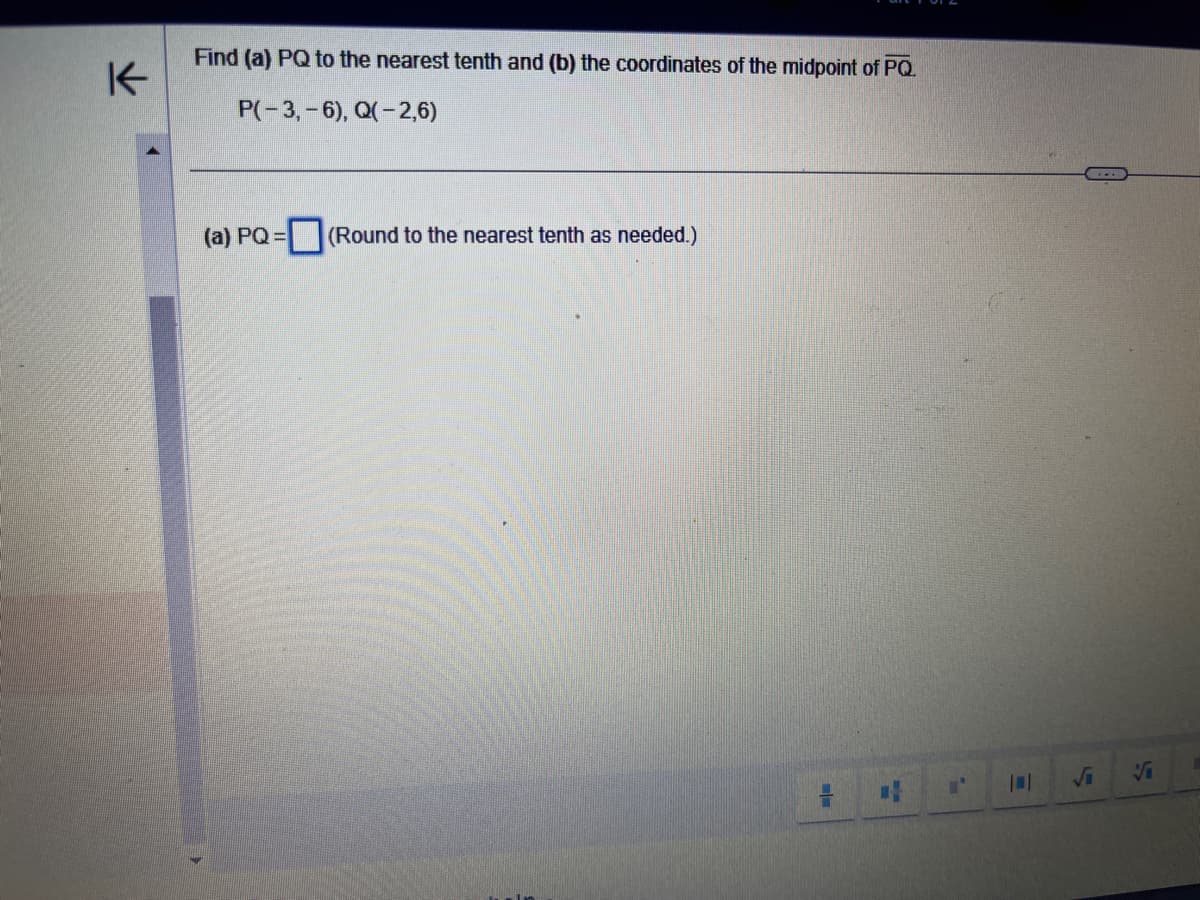 K-
Find (a) PQ to the nearest tenth and (b) the coordinates of the midpoint of PQ.
P(-3,-6), Q(-2,6)
(a) PQ=
(Round to the nearest tenth as needed.)
=
#
L'
√i
Vi
