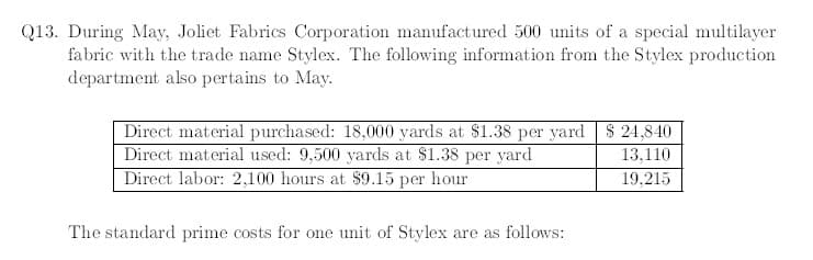 Q13. During May, Joliet Fabrics Corporation manufactured 500 units of a special multilayer
fabric with the trade name Stylex. The following information from the Stylex production
department also pertains to May.
Direct material purchased: 18,000 yards at $1.38 per yard $ 24,840
Direct material used: 9,500 yards at $1.38 per yard
Direct labor: 2,100 hours at $9.15 per hour
13,110
19,215
The standard prime costs for one unit of Stylex are as follows:

