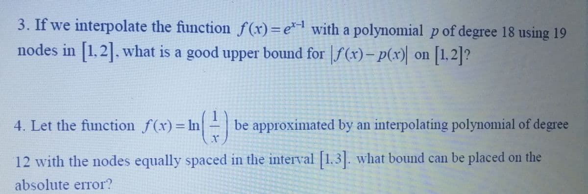 3. If we interpolate the function f(x)=e¹ with a polynomial p of degree 18 using 19
nodes in [1.2]. what is a good upper bound for f(x)- p(x) on [1,2]?
4. Let the function f(x)= In
= ¹ (²-) be approximated by an interpolating polynomial of degree
12 with the nodes equally spaced in the interval [1.3]. what bound can be placed on the
absolute error?