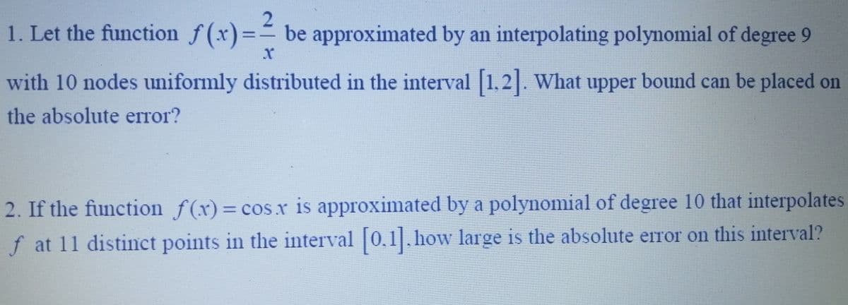 2
be approximated by an interpolating polynomial of degree 9
X
with 10 nodes uniformly distributed in the interval [1,2]. What upper bound can be placed on
the absolute error?
1. Let the function f(x)=
=
2. If the function f(x) = cos x is approximated by a polynomial of degree 10 that interpolates
f at 11 distinct points in the interval [0.1]. how large is the absolute error on this interval?