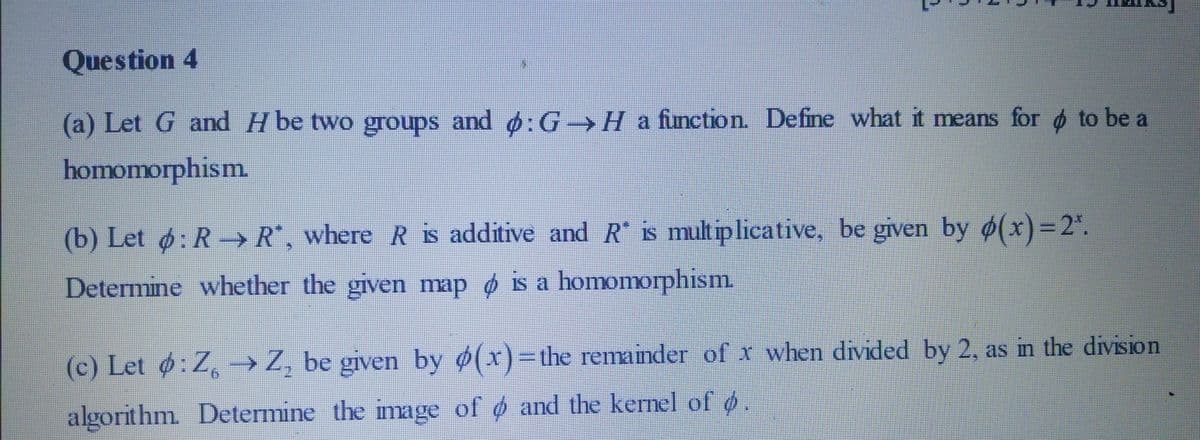 Question 4
(a) Let G and H be two groups and :G Ha function. Define what it means for d to be a
homomorphism.
(b) Let ø: R→ R", where R is additive and R is multiplicative, be given by ø(x)=2*.
%3D
Determine whether the given map o is a homomorphism.
%3D
(c) Let :Z, →Z, be given by ø(x)=the remainder of x when divided by 2, as in the division
algorithm Determine the image of o and the kermel of o
