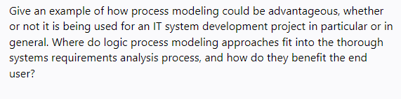 Give an example of how process modeling could be advantageous, whether
or not it is being used for an IT system development project in particular or in
general. Where do logic process modeling approaches fit into the thorough
systems requirements analysis process, and how do they benefit the end
user?
