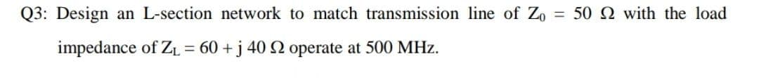 Q3: Design an L-section network to match transmission line of Zo
= 50 2 with the load
impedance of ZL = 60 +j 40 SN operate at 500 MHz.
