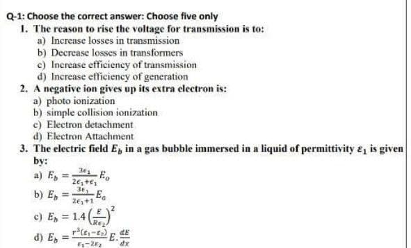 Q-1: Choose the correct answer: Choose five only
1. The reason to rise the voltage for transmission is to:
a) Increase losses in transmission
b) Decrease losses in transformers
c) Increase efficiency of transmission
d) Increase efficiency of generation
2. A negative ion gives up its extra electron is:
a) photo ionization
b) simple collision ionization
c) Electron detachment
d) Electron Attachment
3. The electric field E, in a gas bubble immersed in a liquid of permittivity e, is given
by:
a) E,
%3D
b) E,
E.
26+1
2
e) E, = 1.4
Re2
dE
d) E,
dr
