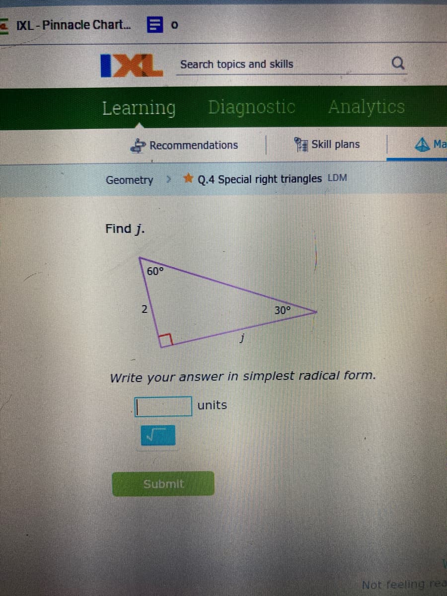 - IXL-Pinnacle Chart... E O
IXL
Search topics and skills
Learning
Diagnostic
Analytics
Recommendations
Skill plans
Ma
Geometry
*Q.4 Special right triangles LDM
Find j.
60°
2
30°
Write your answer in simplest radical form.
units
Submit
Not feeling rea
