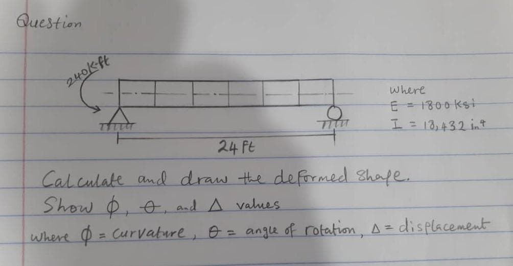 Question
240K-ft
where
E = 1800 kst
I= 13,432 int
24 Ft
Cal culate andl draw the deformed Shafe.
Show O, o, and A values
where O = Curvature, o = angle of rotation, A =
%3D
displacement
