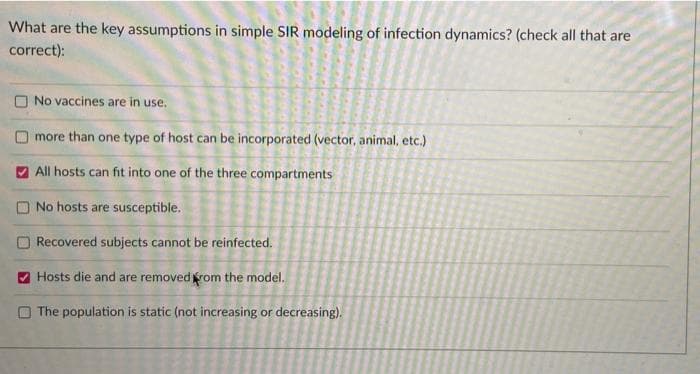 What are the key assumptions in simple SIR modeling of infection dynamics? (check all that are
correct):
No vaccines are in use.
more than one type of host can be incorporated (vector, animal, etc.)
V All hosts can fit into one of the three compartments
ONo hosts are susceptible.
Recovered subjects cannot be reinfected.
O Hosts die and are removedrom the model.
O The population is static (not increasing or decreasing).
