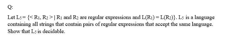 Q:
Let Ls= {<R1, R2 >|R1 and R2 are regular expressions and L(R1) = L(R2)}. Ls is a language
containing all strings that contain pairs of regular expressions that accept the same language.
Show that Ls is decidable.
