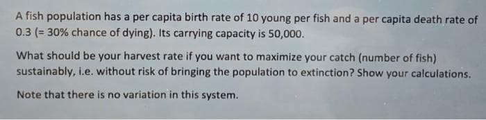A fish population has a per capita birth rate of 10 young per fish and a per capita death rate of
0.3 (= 30% chance of dying). Its carrying capacity is 50,000.
What should be your harvest rate if you want to maximize your catch (number of fish)
sustainably, i.e. without risk of bringing the population to extinction? Show your calculations.
Note that there is no variation in this system.
