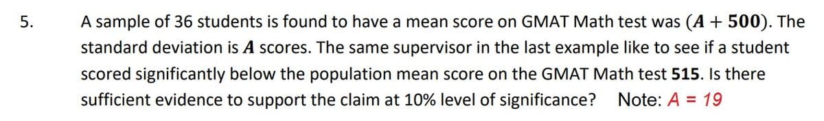 5.
A sample of 36 students is found to have a mean score on GMAT Math test was (A + 500). The
standard deviation is A scores. The same supervisor in the last example like to see if a student
scored significantly below the population mean score on the GMAT Math test 515. Is there
sufficient evidence to support the claim at 10% level of significance?
Note: A = 19

