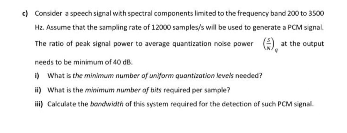 c) Consider a speech signal with spectral components limited to the frequency band 200 to 3500
Hz. Assume that the sampling rate of 12000 samples/s will be used to generate a PCM signal.
The ratio of peak signal power to average quantization noise power
at the output
needs to be minimum of 40 dB.
i) What is the minimum number of uniform quantization levels needed?
ii) What is the minimum number of bits required per sample?
iii) Calculate the bandwidth of this system required for the detection of such PCM signal.
