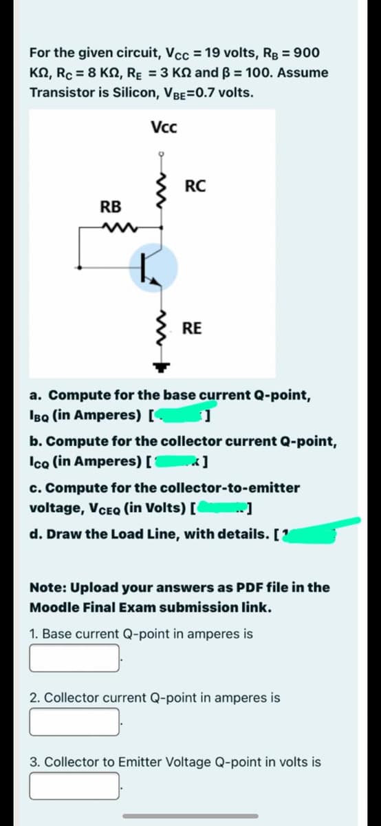 For the given circuit, Vcc = 19 volts, Rg = 900
KN, Rc = 8 KN, Rɛ = 3 KN and ß = 100. Assume
Transistor is Silicon, VBE=0.7 volts.
Vc
RC
RB
RE
a. Compute for the base current Q-point,
IBQ (in Amperes) [
b. Compute for the collector current Q-point,
Ica (in Amperes) [1
c. Compute for the collector-to-emitter
voltage, VCEQ (in Volts) [ ]
d. Draw the Load Line, with details. [1
Note: Upload your answers as PDF file in the
Moodle Final Exam submission link.
1. Base current Q-point in amperes is
2. Collector current Q-point in amperes is
3. Collector to Emitter Voltage Q-point in volts is
