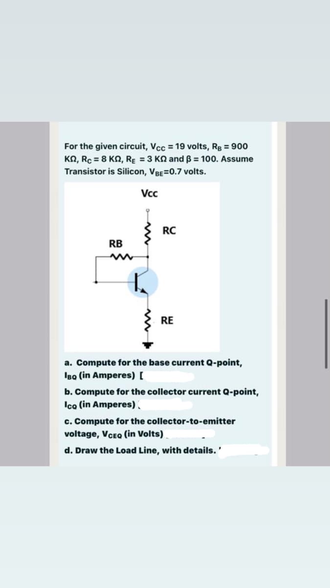 For the given circuit, Vcc = 19 volts, Rg = 900
KN, Rc = 8 KN, RE = 3 KN and B = 100. Assume
Transistor is Silicon, VBE=0.7 volts.
Vcc
RC
RB
RE
a. Compute for the base current Q-point,
IBa (in Amperes) [
b. Compute for the collector current Q-point,
Ica (in Amperes).
c. Compute for the collector-to-emitter
voltage, VCEQ (in Volts)
d. Draw the Load Line, with details.'
