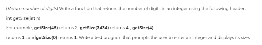 (Return number of digits) Write a function that returns the number of digits in an integer using the following header:
int getSize(int n)
For example, getSize(45) returns 2, getSize(3434) returns 4, getSize(4)
returns 1, andgetSize(0) returns 1. Write a test program that prompts the user to enter an integer and displays its size.
