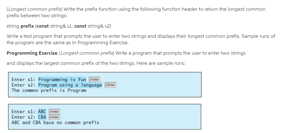(Longest common prefix) Write the prefix function using the following function header to return the longest common
prefix between two strings:
string prefix (const string& s1, const string& s2)
Write a test program that prompts the user to enter two strings and displays their longest common prefix. Sample runs of
the program are the same as in Programming Exercise.
Programming Exercise (Longest common prefix) Write a program that prompts the user to enter two strings
and displays the largest common prefix of the two strings. Here are sample runs:
Enter sl: Programming is fun Jenter
Enter s2: Program using a language Jerter
The common prefix is Program
Enter sl: ABC
Enter s2: CBA -Enter
ABC and CBA have no common prefix
Enter
