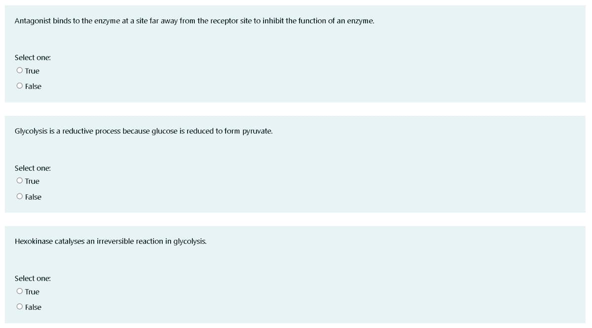 Antagonist binds to the enzyme at a site far away from the receptor site to inhibit the function of an enzyme.
Select one:
O True
O False
Glycolysis is a reductive process because glucose is reduced to form pyruvate.
Select one:
O True
O False
Hexokinase catalyses an irreversible reaction in glycolysis.
Select one:
O True
O False
