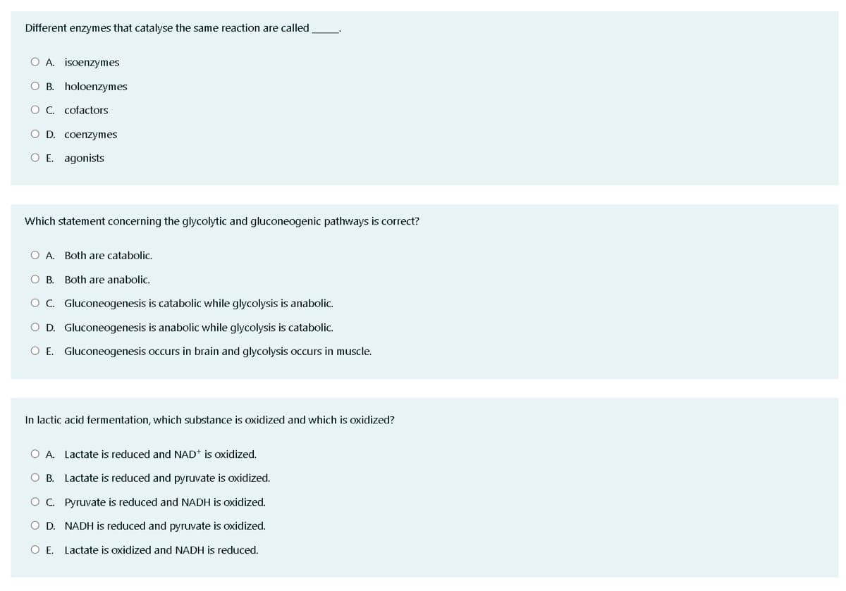 Different enzymes that catalyse the same reaction are called
O A. isoenzymes
O B. holoenzymes
O C. cofactors
O D. coenzymes
O E. agonists
Which statement concerning the glycolytic and gluconeogenic pathways is correct?
O A. Both are catabolic.
O B. Both are anabolic.
O C. Gluconeogenesis is catabolic while glycolysis is anabolic.
O D. Gluconeogenesis is anabolic while glycolysis is catabolic.
O E. Gluconeogenesis occurs in brain and glycolysis occurs in muscle.
In lactic acid fermentation, which substance is oxidized and which is oxidized?
O A. Lactate is reduced and NAD* is oxidized.
OB.
Lactate is reduced and pyruvate is oxidized.
OC. Pyruvate is reduced and NADH is oxidized.
O D. NADH is reduced and pyruvate is oxidized.
O E. Lactate is oxidized and NADH is reduced.
