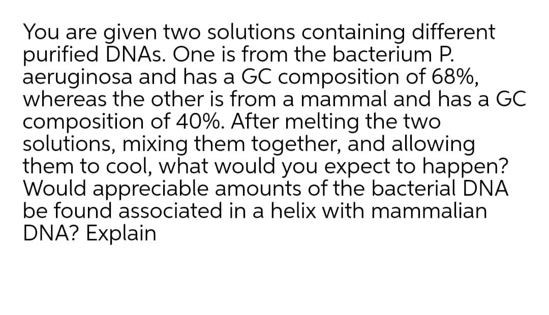 You are given two solutions containing different
purified DNAS. One is from the bacterium P.
aeruginosa and has a GC composition of 68%,
whereas the other is from a mammal and has a GC
composition of 40%. After melting the two
solutions, mixing them together, and allowing
them to cool, what would you expect to happen?
Would appreciable amounts of the bacterial DNA
be found associated in a helix with mammalian
DNA? Explain
