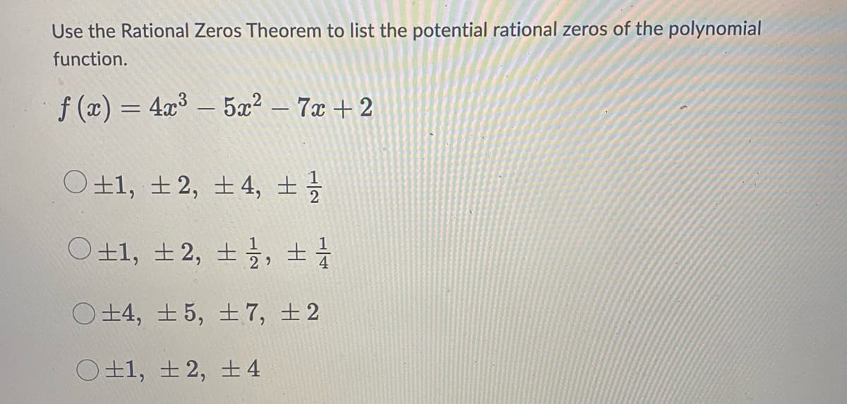 Use the Rational Zeros Theorem to list the potential rational zeros of the polynomial
function.
f(x) = 4x³5x² - 7x+2
O±1, ±2, ±4, ± 1/2
O±1, ± 2, ±, ± 1
O±4, ±5, ±7, ±2
O±1, +2, +4