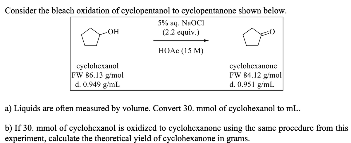 Consider the bleach oxidation of cyclopentanol to cyclopentanone shown below.
5% aq. NaOCI
(2.2 equiv.)
ОН
НОАс (15 М)
cyclohexanol
FW 86.13 g/mol
d. 0.949 g/mL
cyclohexanone
FW 84.12 g/mol
d. 0.951 g/mL
a) Liquids are often measured by volume. Convert 30. mmol of cyclohexanol to mL.
b) If 30. mmol of cyclohexanol is oxidized to cyclohexanone using the same procedure from this
experiment, calculate the theoretical yield of cyclohexanone in grams.
