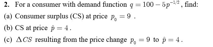 2. For a consumer with demand function q = 100 - 5p-¹/2, find:
(a) Consumer surplus (CS) at price po
= 9.
(b) CS at price p = 4.
(c) ACS resulting from the price change po = 9 to p = 4.