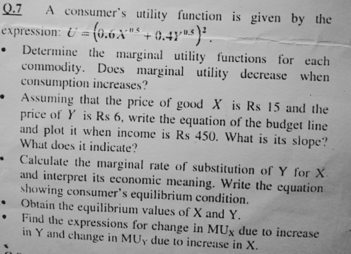 Q.7
A consumer's utility function is given by the
expression: U = (0.6A"' + 0.47'"s}
Determine the marginal utility functions for each
commodity. Does marginal utility decrease when
consumption increases?
Assuming that the price of good X is Rs 15 and the
price of Y is Rs 6, write the equation of the budget line
and plot it when income is Rs 450. What is its slope?
What does it indicate?
Calculate the marginal rate of substitution of Y for X
and interpret its economic meaning. Write the equation
showing consumer's equilibrium condition.
Obtain the equilibrium values of X and Y.
Find the expressions for change in MUx due to increase
in Y and change in MUy due to increase in X.
