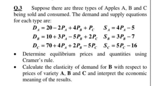Q.3
being sold and consumed. The demand and supply equations
for each type are:
Suppose there are three types of Apples A, B and C
D = 20 – 2P, +4P, + Pc
D = 10+ 3P, – 5P, + 2P. S = 3P, - 7
De = 70+ 4P, + 2P, – 5P. Se = 5P. – 16
• Determine equilibrium prices and quantities using
S, = 4P,-5
%3D
Cramer's rule.
• Calculate the elasticity of demand for B with respect to
prices of variety A, B and C and interpret the economic
meaning of the results.
