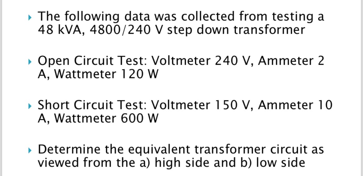 ▸ The following data was collected from testing a
48 KVA, 4800/240 V step down transformer
► Open Circuit Test: Voltmeter 240 V, Ammeter 2
A, Wattmeter 120 W
▸ Short Circuit Test: Voltmeter 150 V, Ammeter 10
A, Wattmeter 600 W
▸ Determine the equivalent transformer circuit as
viewed from the a) high side and b) low side