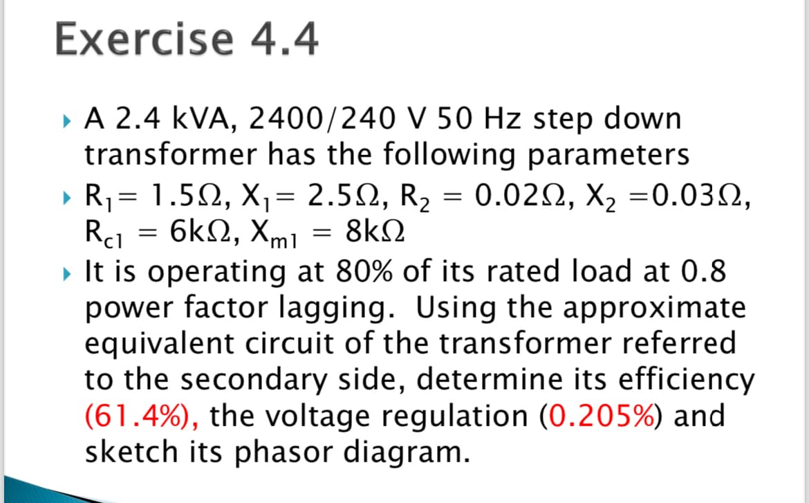 Exercise
4.4
▸ A 2.4 KVA, 2400/240 V 50 Hz step down
transformer has the following parameters
▶ R₁ = 1.50, X₁ = 2.50, R₂ = 0.02S, X₂ =0.032,
= 6ΚΩ, Xmı 8ΚΩ
Rc1
▸ It is operating at 80% of its rated load at 0.8
power factor lagging. Using the approximate
equivalent circuit of the transformer referred
to the secondary side, determine its efficiency
(61.4%), the voltage regulation ( 0.205%) and
sketch its phasor diagram.
=