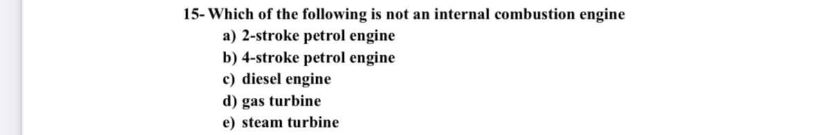 15- Which of the following is not an internal combustion engine
a) 2-stroke petrol engine
b) 4-stroke petrol engine
c) diesel engine
d) gas turbine
e) steam turbine

