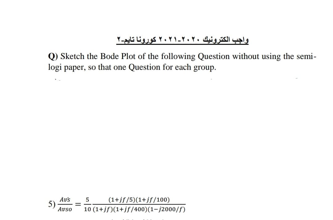 واجب الكترونيك ۲۰۲۰-۲۰۲۱ کورونا تایم-۲
Q) Sketch the Bode Plot of the following Question without using the semi-
logi paper, so that one Question for each group.
Avs
(1+jf/5)(1+jf/100)
5)
Avso
10 (1+jf)(1+jf/400)(1-j2000/f)
