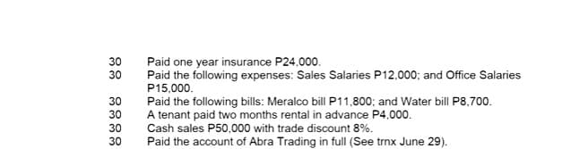 30
30
30
30
30
30
Paid one year insurance P24,000.
Paid the following expenses: Sales Salaries P12,000; and Office Salaries
P15,000.
Paid the following bills: Meralco bill P11,800; and Water bill P8,700.
A tenant paid two months rental in advance P4,000.
Cash sales P50,000 with trade discount 8%.
Paid the account of Abra Trading in full (See trnx June 29).