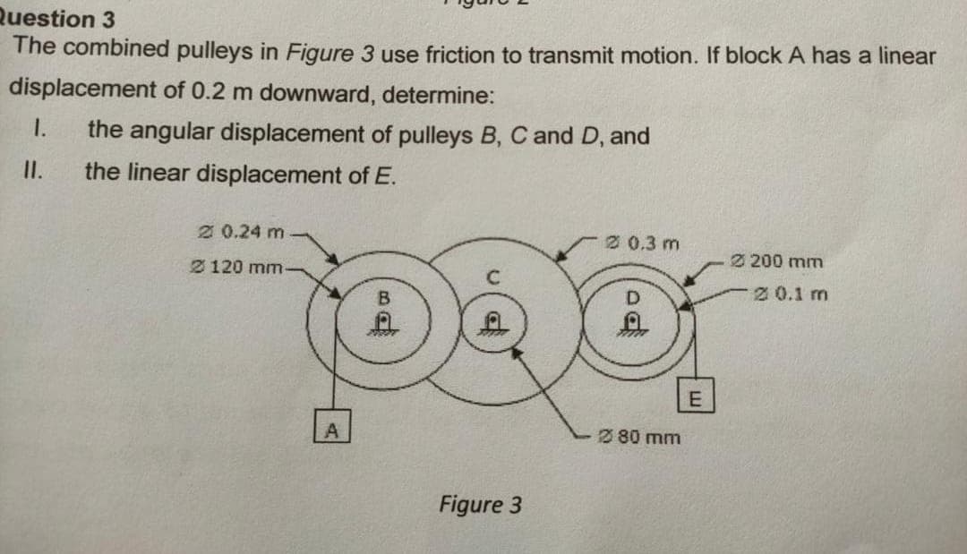 Question 3
The combined pulleys in Figure 3 use friction to transmit motion. If block A has a linear
displacement of 0.2 m downward, determine:
1.
the angular displacement of pulleys B, C and D, and
I.
the linear displacement of E.
2 0.24 m
2 0.3 m
2 120 mm
2 200 mm
B.
D
2 0.1 m
E
2 80 mm
Figure 3
