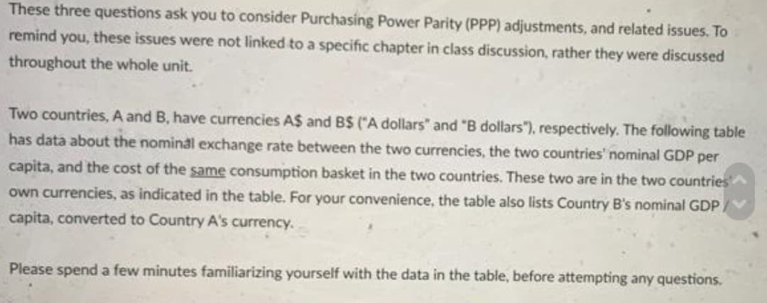 These three questions ask you to consider Purchasing Power Parity (PPP) adjustments, and related issues. To
remind you, these issues were not linked to a specific chapter in class discussion, rather they were discussed
throughout the whole unit.
Two countries, A and B, have currencies A$ and B$ ("A dollars" and "B dollars"), respectively. The following table
has data about the nominal exchange rate between the two currencies, the two countries' nominal GDP per
capita, and the cost of the same consumption basket in the two countries. These two are in the two countries
own currencies, as indicated in the table. For your convenience, the table also lists Country B's nominal GDP.
capita, converted to Country A's currency..
Please spend a few minutes familiarizing yourself with the data in the table, before attempting any questions.
