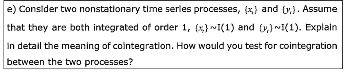 e) Consider two nonstationary time series processes, {x,} and {y,}. Assume
that they are both integrated of order 1, {x,} ~I(1) and {y,}~I(1). Explain
in detail the meaning of cointegration. How would you test for cointegration
between the two processes?
