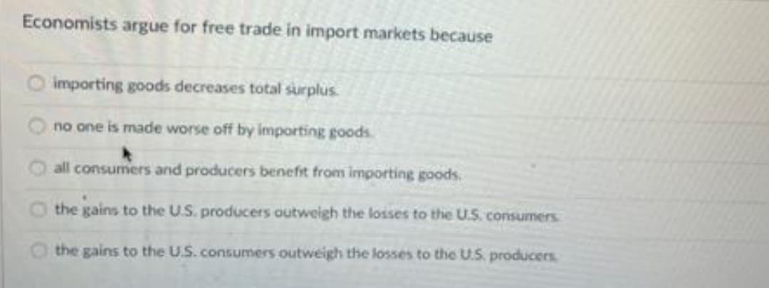 Economists argue for free trade in import markets because
importing goods decreases total surplus.
no one is made worse off by importing goods.
all consumers and producers benefit from importing goods.
O the gains to the U.S. producers outweigh the losses to the U.S. consumers
the gains to the U.S. consumers outweigh the losses to the U.S. producers
