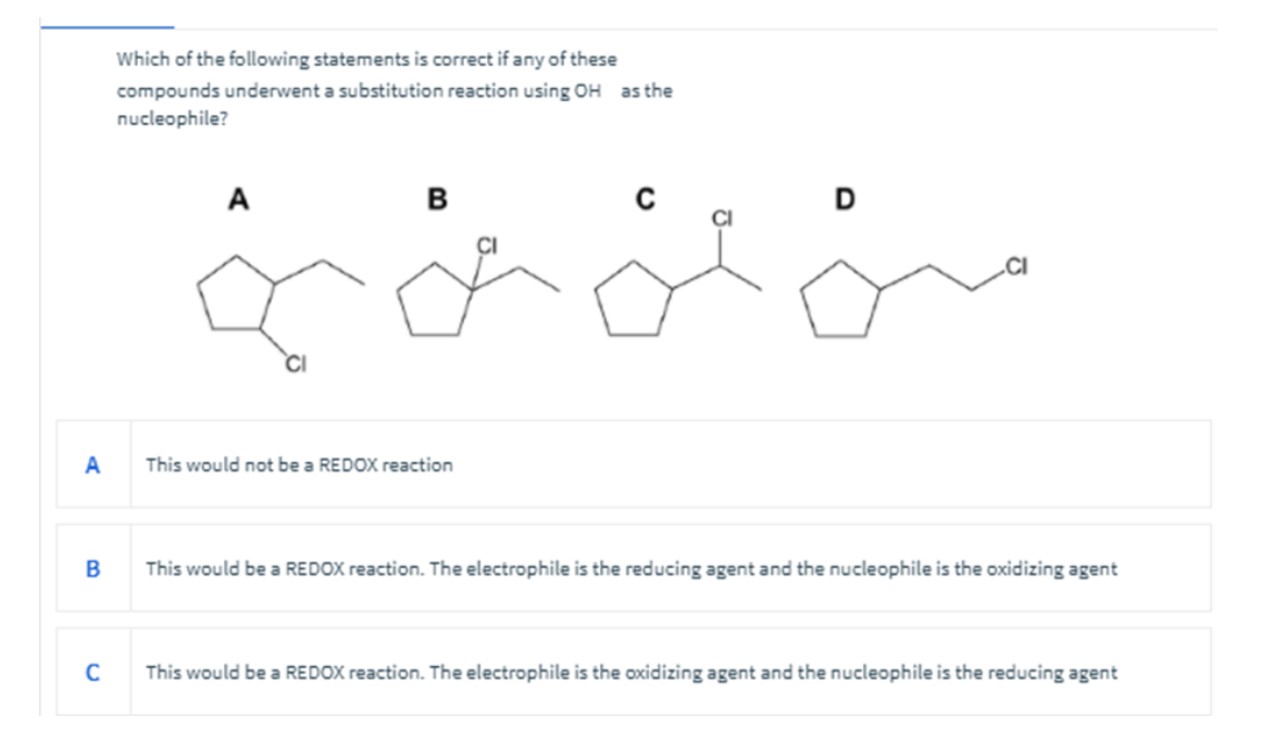 Which of the following statements is correct if any of these
compounds underwent a substitution reaction using OH as the
nucleophile?
A
B
A
This would not be a REDOX reaction
B
This would be a REDOX reaction. The electrophile is the reducing agent and the nucleophile is the oxidizing agent
C
This would be a REDOX reaction. The electrophile is the oxidizing agent and the nucleophile is the reducing agent
شمشه
D
