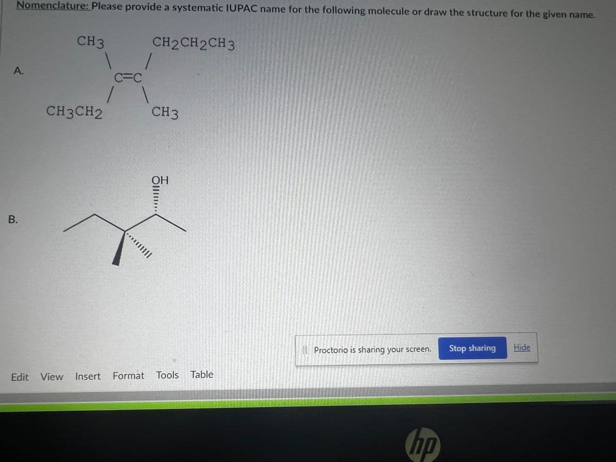 Nomenclature: Please provide a systematic IUPAC name for the following molecule or draw the structure for the given name.
A.
B.
CH 3
CH3CH2
C=C
1
CH2CH2CH3
1
CH3
OH
5......
***|||||
Edit View Insert Format Tools Table
Proctorio is sharing your screen.
hp
Stop sharing
Hide