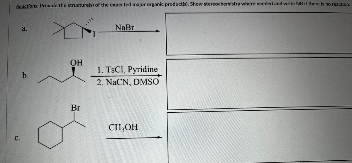 Reactions: Provide the structure(s) of the expected major organic product(s). Show stereochemistry where needed and write NR if there is no reaction.
C.
a.
b.
OH
Br
NaBr
1. TsCl, Pyridine
2. NaCN, DMSO
CH3OH