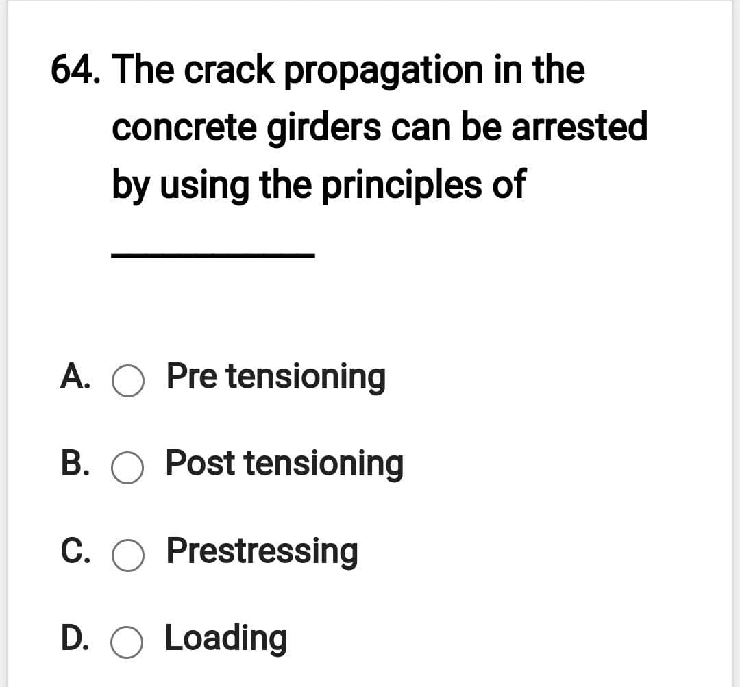64. The crack propagation in the
concrete girders can be arrested
by using the principles of
A. O Pre tensioning
B. O Post tensioning
C. O Prestressing
D. O Loading

