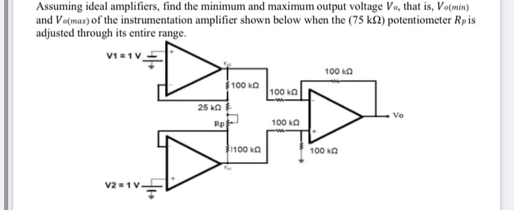 Assuming ideal amplifiers, find the minimum and maximum output voltage Vo, that is, Vo(min)
and Vo(max) of the instrumentation amplifier shown below when the (75 k2) potentiometer Rpis
adjusted through its entire range.
V1 =1V
100 ka
$100 ka
100 ka
25 ka
Rp
Vo
100 ka
100 ka
100 ka
V2 = 1V
