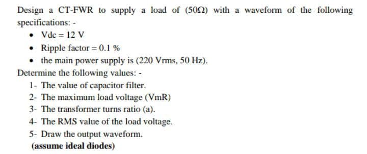 Design a CT-FWR to supply a load of (502) with a waveform of the following
specifications: -
• Vdc = 12 V
• Ripple factor = 0.1 %
• the main power supply is (220 Vrms, 50 Hz).
Determine the following values: -
1- The value of capacitor filter.
2- The maximum load voltage (VmR)
3- The transformer turns ratio (a).
4- The RMS value of the load voltage.
5- Draw the output waveform.
(assume ideal diodes)
