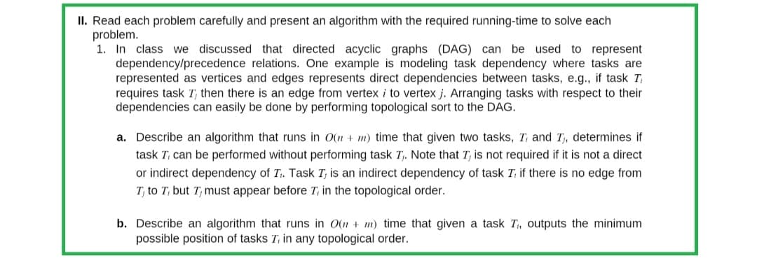 II. Read each problem carefully and present an algorithm with the required running-time to solve each
problem.
1. In class we discussed that directed acyclic graphs (DAG) can be used to represent
dependency/precedence relations. One example is modeling task dependency where tasks are
represented as vertices and edges represents direct dependencies between tasks, e.g., if task Ti
requires task I, then there is an edge from vertex i to vertex j. Arranging tasks with respect to their
dependencies can easily be done by performing topological sort to the DAG.
a. Describe an algorithm that runs in O(n + m) time that given two tasks, T, and I₁, determines if
task T, can be performed without performing task T₁. Note that I, is not required if it is not a direct
or indirect dependency of T₁. Task I, is an indirect dependency of task I, if there is no edge from
T, to T, but I must appear before 7, in the topological order.
b. Describe an algorithm that runs in O(n + m) time that given a task T₁, outputs the minimum
possible position of tasks T, in any topological order.